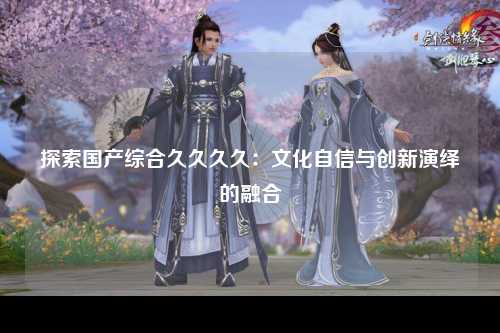 探索国产综合久久久久：文化自信与创新演绎的融合