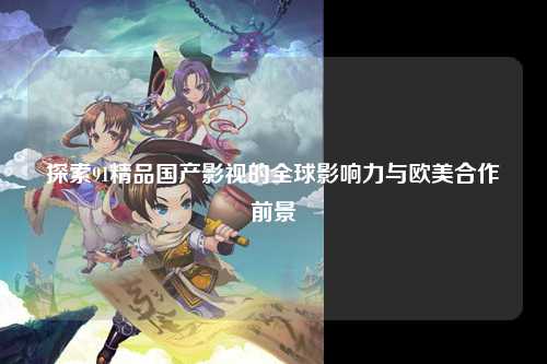 探索91精品国产影视的全球影响力与欧美合作前景