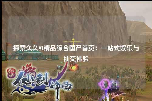 探索久久91精品综合国产首页：一站式娱乐与社交体验