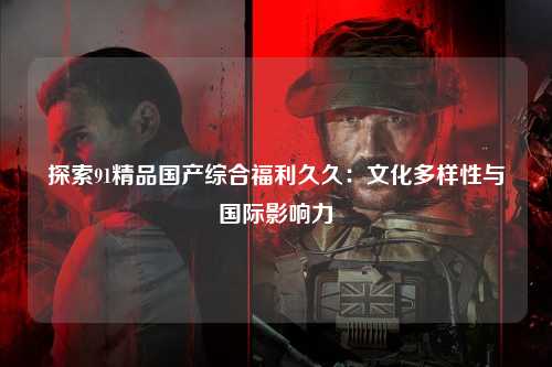 探索91精品国产综合福利久久：文化多样性与国际影响力