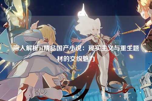 深入解析91精品国产小说：现实主义与重生题材的交织魅力
