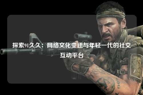 探索91久久：网络文化变迁与年轻一代的社交互动平台