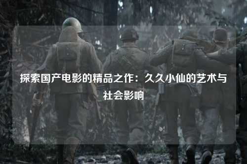 探索国产电影的精品之作：久久小仙的艺术与社会影响