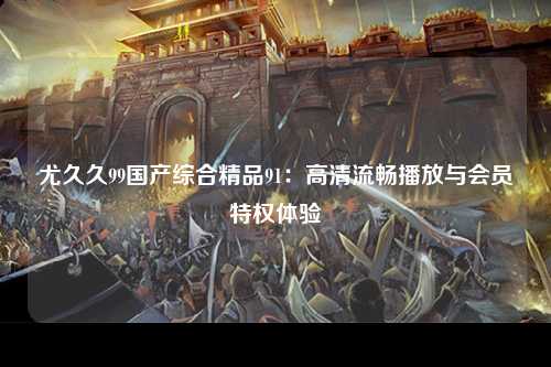 尤久久99国产综合精品91：高清流畅播放与会员特权体验