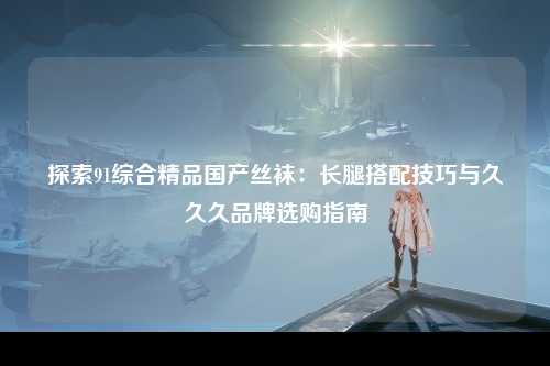 探索91综合精品国产丝袜：长腿搭配技巧与久久久品牌选购指南