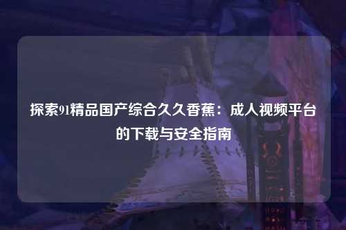 探索91精品国产综合久久香蕉：成人视频平台的下载与安全指南