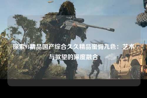 探索91精品国产综合久久精品蜜臀九色：艺术与欲望的深度融合