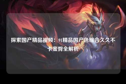 探索国产精品视频：91精品国产色综合久久不卡蜜臀全解析