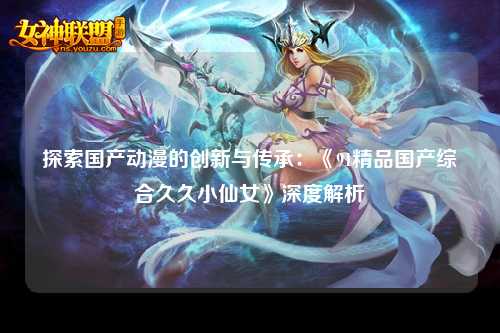 探索国产动漫的创新与传承：《91精品国产综合久久小仙女》深度解析