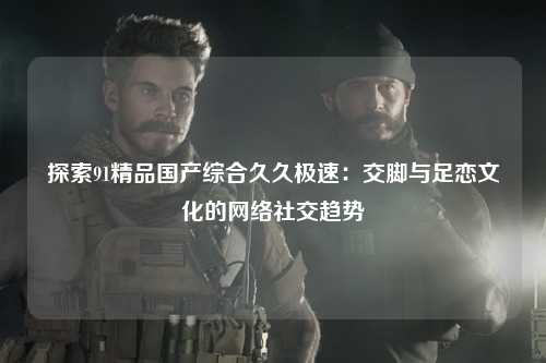 探索91精品国产综合久久极速：交脚与足恋文化的网络社交趋势