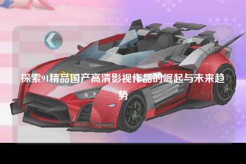 探索91精品国产高清影视作品的崛起与未来趋势