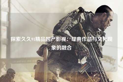 探索久久91精品国产影视：经典作品与文化现象的融合
