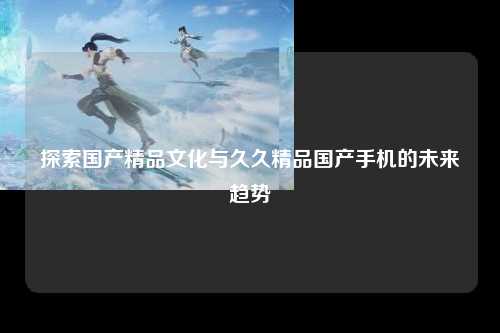 探索国产精品文化与久久精品国产手机的未来趋势