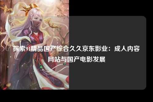 探索91精品国产综合久久京东影业：成人内容网站与国产电影发展