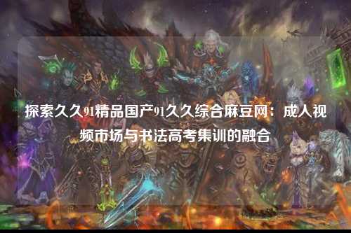 探索久久91精品国产91久久综合麻豆网：成人视频市场与书法高考集训的融合
