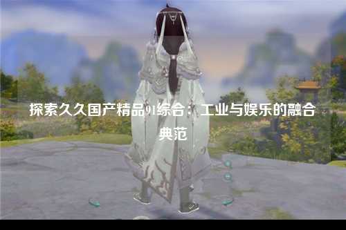 探索久久国产精品91综合：工业与娱乐的融合典范