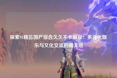 探索91精品国产综合久久不卡麻豆：多元化娱乐与文化交流的新天地