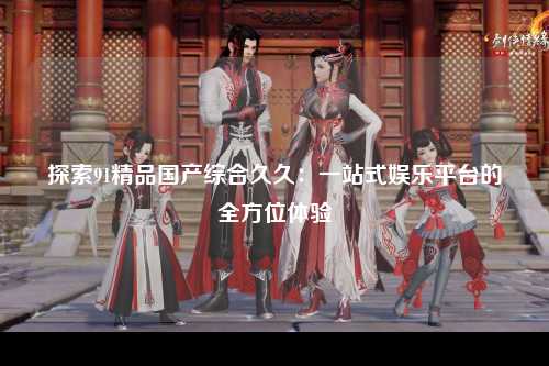 探索91精品国产综合久久：一站式娱乐平台的全方位体验