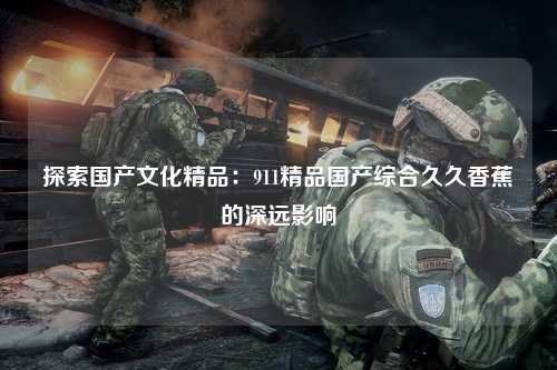 探索国产文化精品：911精品国产综合久久香蕉的深远影响