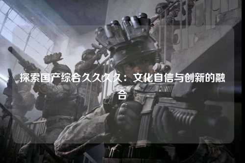 探索国产综合久久久久：文化自信与创新的融合