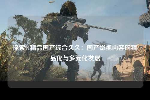 探索91精品国产综合久久：国产影视内容的精品化与多元化发展