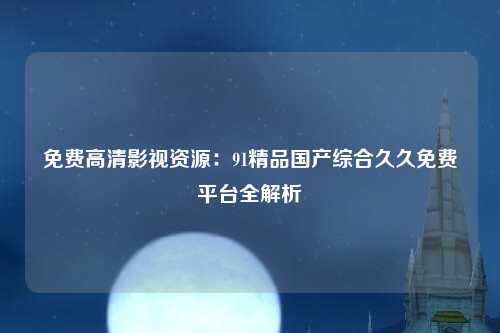 免费高清影视资源：91精品国产综合久久免费平台全解析
