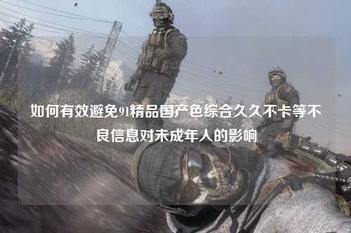 如何有效避免91精品国产色综合久久不卡等不良信息对未成年人的影响