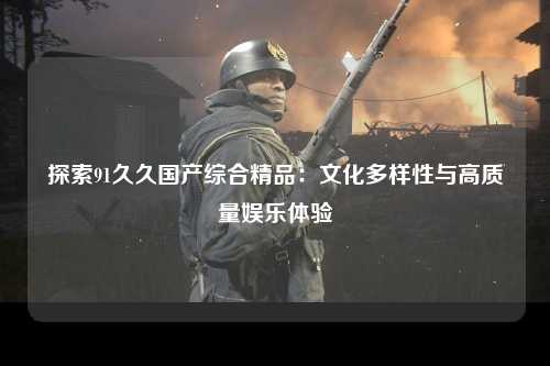探索91久久国产综合精品：文化多样性与高质量娱乐体验