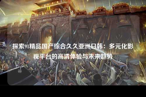 探索91精品国产综合久久亚洲日韩：多元化影视平台的高清体验与未来趋势