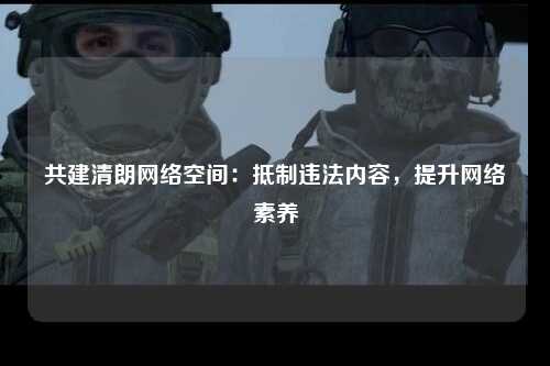 共建清朗网络空间：抵制违法内容，提升网络素养