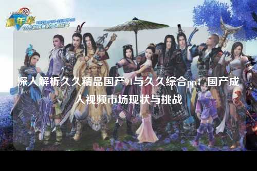 深入解析久久精品国产91与久久综合pp：国产成人视频市场现状与挑战