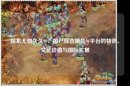探索尤物久久99：国产综合精品91平台的特色、文化价值与国际扩展