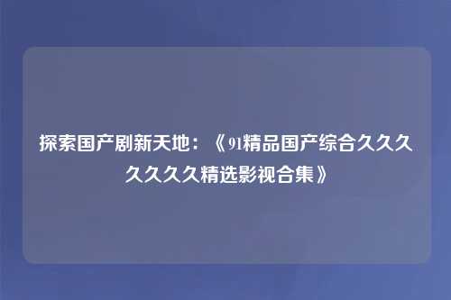 探索国产剧新天地：《91精品国产综合久久久久久久久精选影视合集》