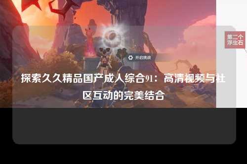 探索久久精品国产成人综合91：高清视频与社区互动的完美结合