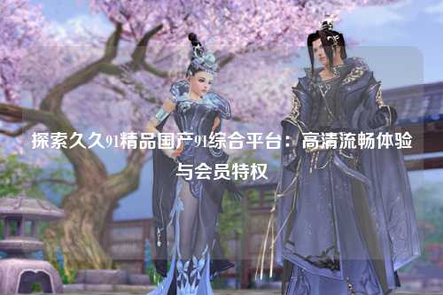 探索久久91精品国产91综合平台：高清流畅体验与会员特权