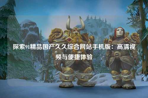 探索91精品国产久久综合网站手机版：高清视频与便捷体验