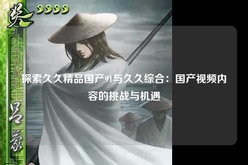 探索久久精品国产91与久久综合：国产视频内容的挑战与机遇