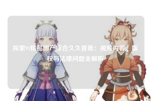 探索91精品国产综合久久香蕉：视频内容、版权与法律问题全解析