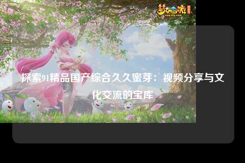 探索91精品国产综合久久蜜芽：视频分享与文化交流的宝库