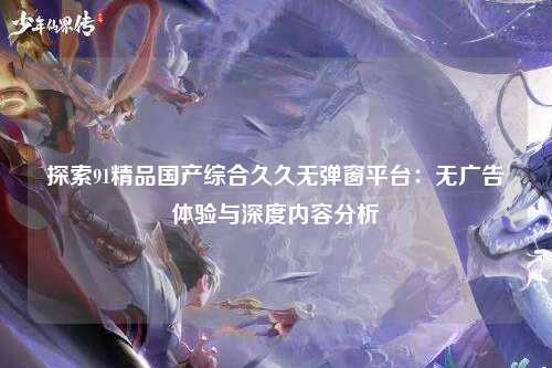 探索91精品国产综合久久无弹窗平台：无广告体验与深度内容分析