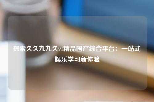 探索久久九九久91精品国产综合平台：一站式娱乐学习新体验