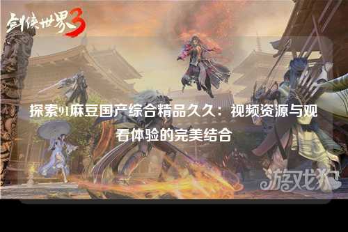 探索91麻豆国产综合精品久久：视频资源与观看体验的完美结合