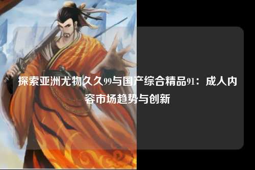 探索亚洲尤物久久99与国产综合精品91：成人内容市场趋势与创新