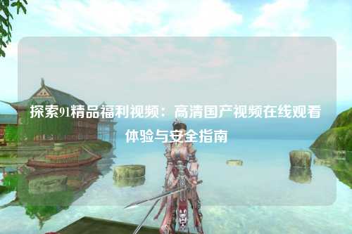 探索91精品福利视频：高清国产视频在线观看体验与安全指南