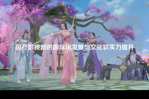 国产影视剧的国际化发展与文化软实力提升