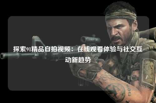 探索91精品自拍视频：在线观看体验与社交互动新趋势