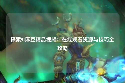 探索91麻豆精品视频：在线观看资源与技巧全攻略