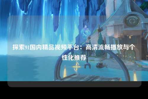 探索91国内精品视频平台：高清流畅播放与个性化推荐