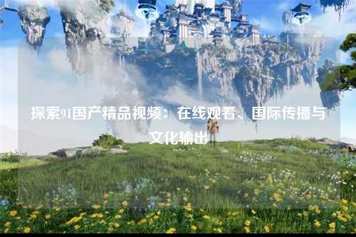 探索91国产精品视频：在线观看、国际传播与文化输出