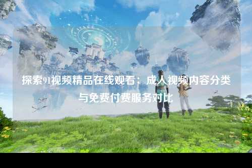 探索91视频精品在线观看：成人视频内容分类与免费付费服务对比